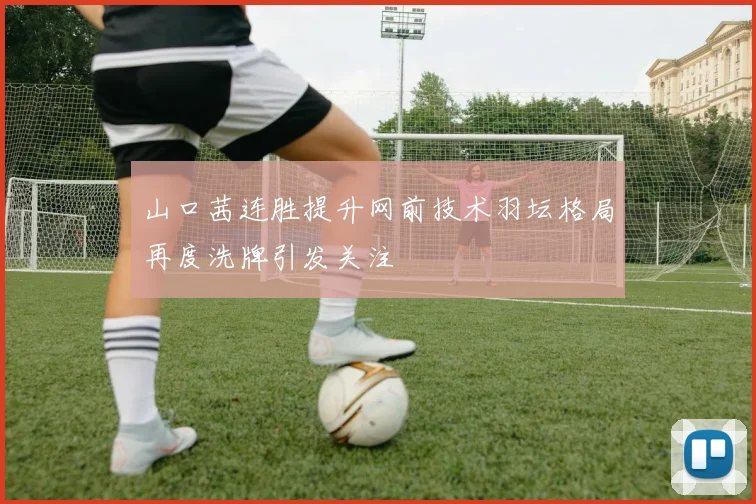 山口茜连胜提升网前技术羽坛格局再度洗牌引发关注